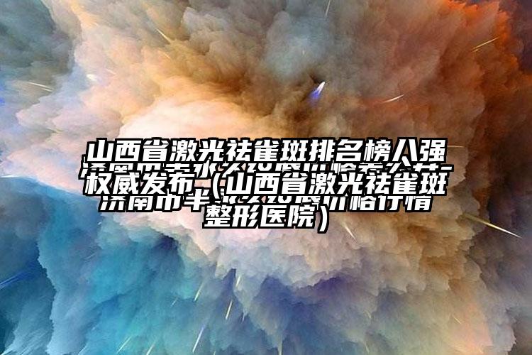 山西省激光祛雀斑排名榜八强权威发布（山西省激光祛雀斑整形医院）