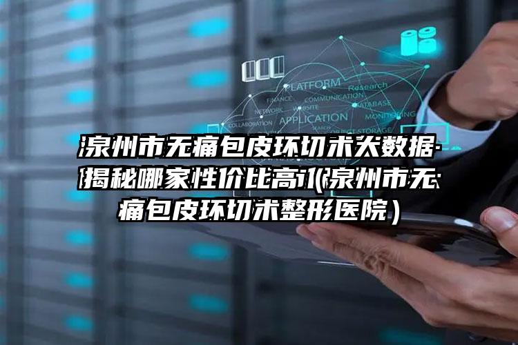 泉州市无痛包皮环切术大数据揭秘哪家性价比高（泉州市无痛包皮环切术整形医院）