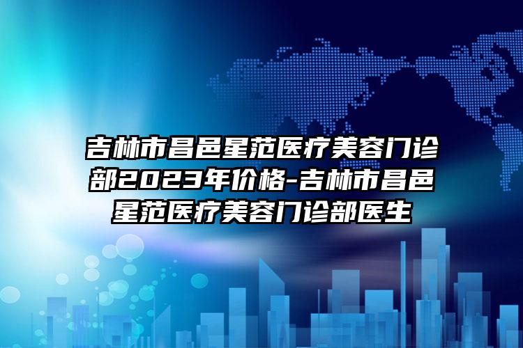 吉林市昌邑星范医疗美容门诊部2023年价格-吉林市昌邑星范医疗美容门诊部医生