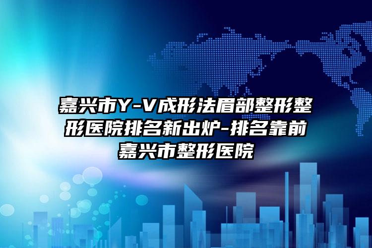 嘉兴市Y-V成形法眉部整形整形医院排名新出炉-排名靠前嘉兴市整形医院