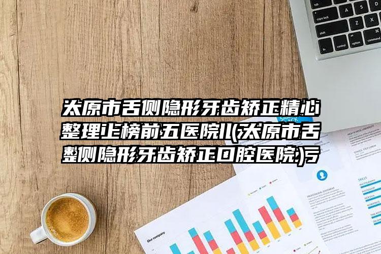 太原市舌侧隐形牙齿矫正精心整理上榜前五医院（太原市舌侧隐形牙齿矫正口腔医院）