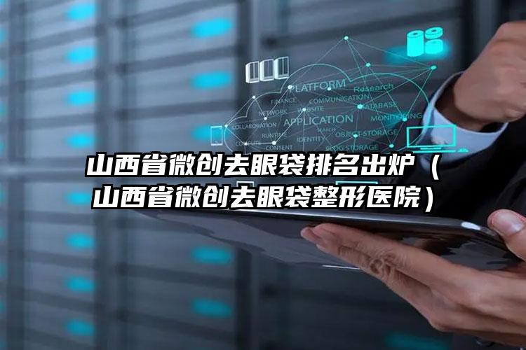 山西省微创去眼袋排名出炉（山西省微创去眼袋整形医院）