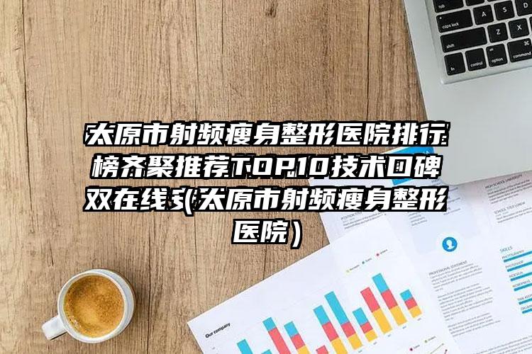 太原市射频瘦身整形医院排行榜齐聚推荐TOP10技术口碑双在线（太原市射频瘦身整形医院）