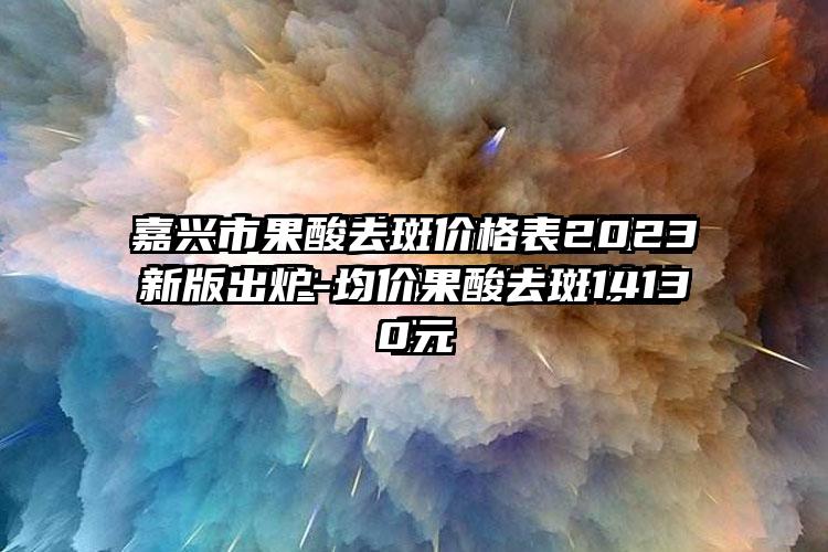 嘉兴市果酸去斑价格表2023新版出炉-均价果酸去斑14130元