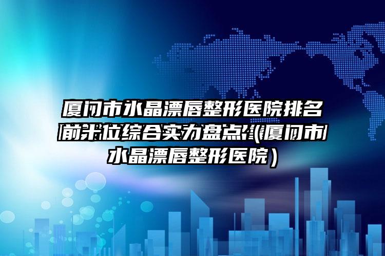 厦门市水晶漂唇整形医院排名前十位综合实力盘点（厦门市水晶漂唇整形医院）