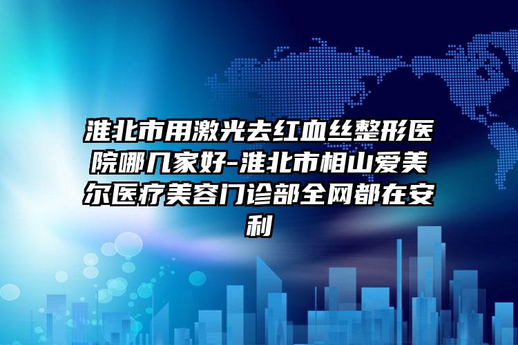 淮北市用激光去红血丝整形医院哪几家好-淮北市相山爱美尔医疗美容门诊部全网都在安利