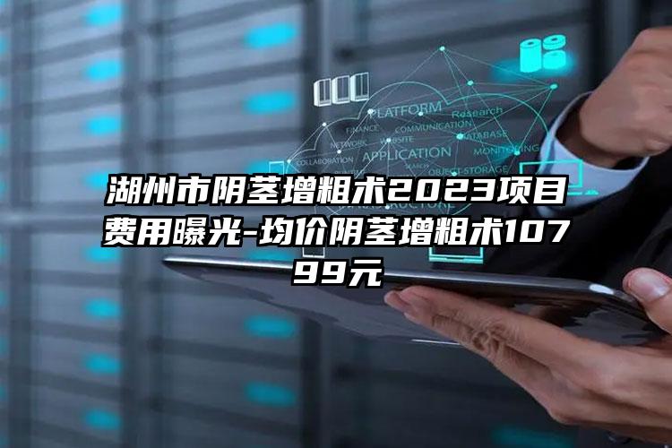 湖州市阴茎增粗术2023项目费用曝光-均价阴茎增粗术10799元