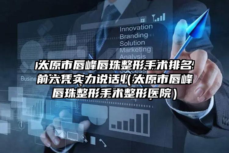 太原市唇峰唇珠整形手术排名前六凭实力说话（太原市唇峰唇珠整形手术整形医院）