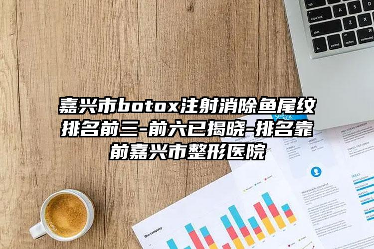 嘉兴市botox注射消除鱼尾纹排名前三-前六已揭晓-排名靠前嘉兴市整形医院