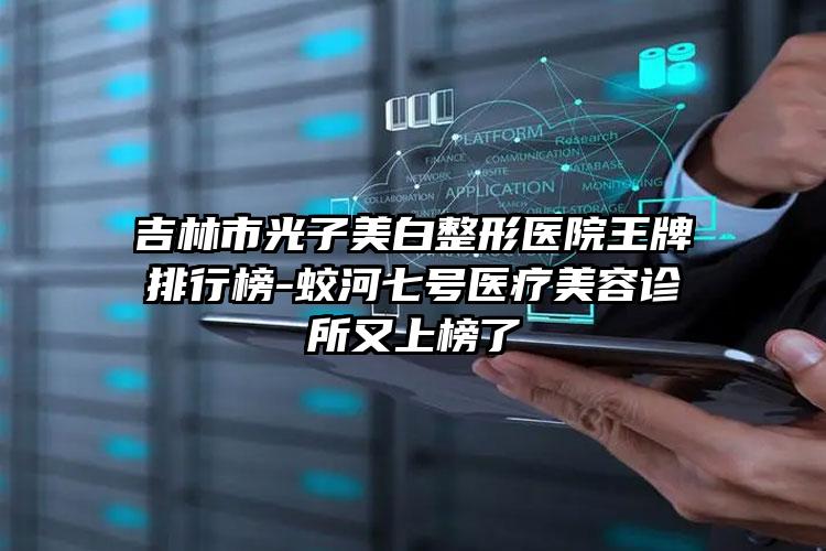 吉林市光子美白整形医院王牌排行榜-蛟河七号医疗美容诊所又上榜了