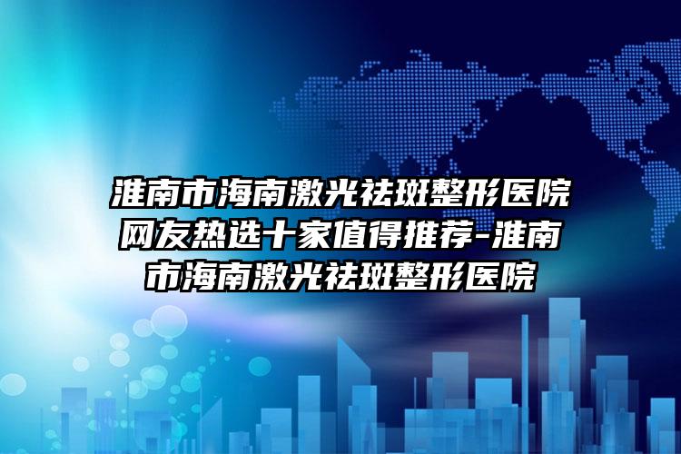 淮南市海南激光祛斑整形医院网友热选十家值得推荐-淮南市海南激光祛斑整形医院