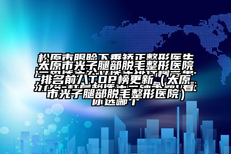 太原市光子腿部脱毛整形医院排名前八TOP榜更新（太原市光子腿部脱毛整形医院）