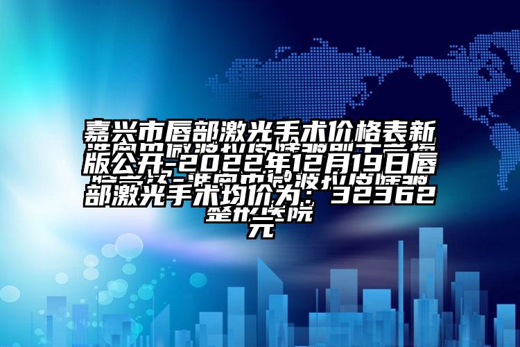 嘉兴市唇部激光手术价格表新版公开-2022年12月19日唇部激光手术均价为：32362元