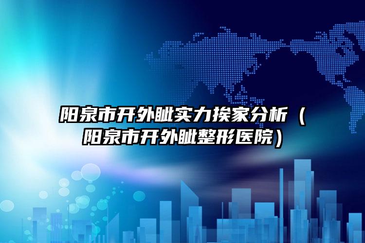 阳泉市开外眦实力挨家分析（阳泉市开外眦整形医院）